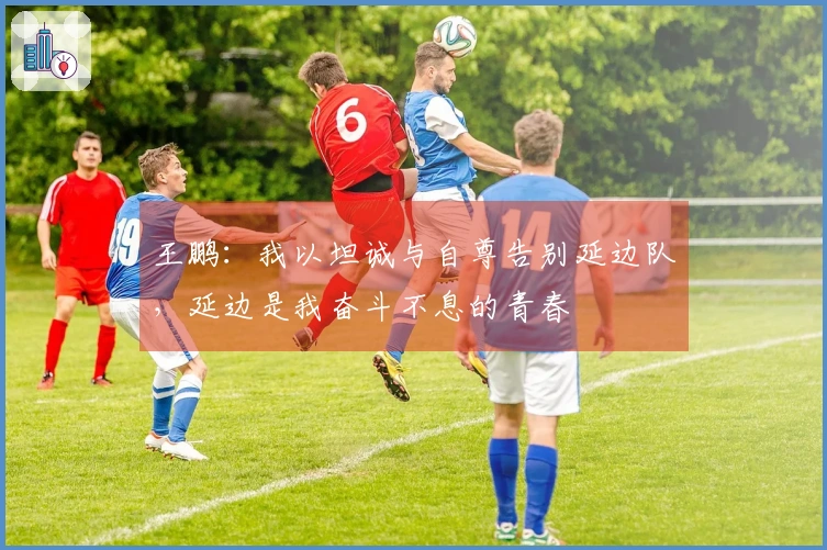 王鹏：我以坦诚与自尊告别延边队，延边是我奋斗不息的青春