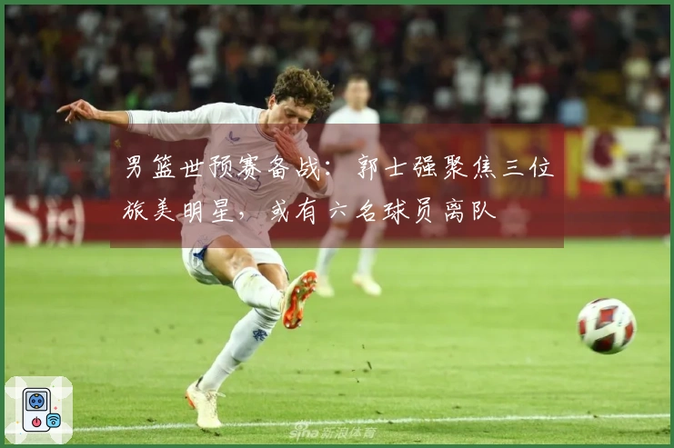 男篮世预赛备战：郭士强聚焦三位旅美明星，或有六名球员离队