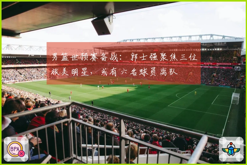 男篮世预赛备战：郭士强聚焦三位旅美明星，或有六名球员离队