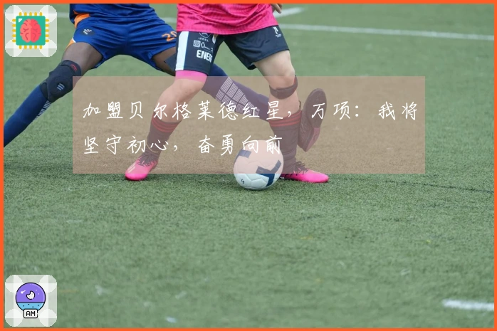 加盟贝尔格莱德红星，万项：我将坚守初心，奋勇向前