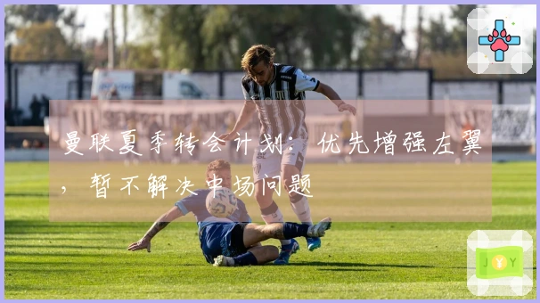 曼联夏季转会计划：优先增强左翼，暂不解决中场问题