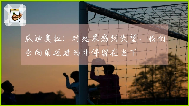 瓜迪奥拉：对结果感到失望，我们会向前迈进而非停留在当下