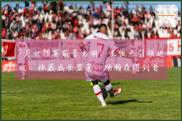 7月世预赛前景光明！王俊杰引领进攻，林葳成长显著，杨瀚森得到晋升