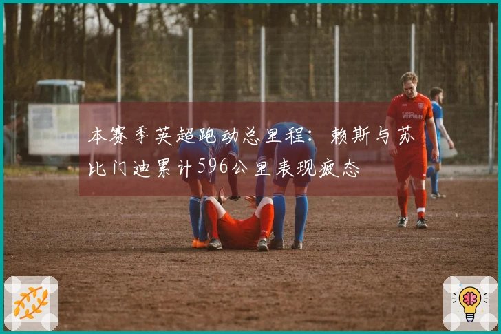 本赛季英超跑动总里程：赖斯与苏比门迪累计596公里表现疲态