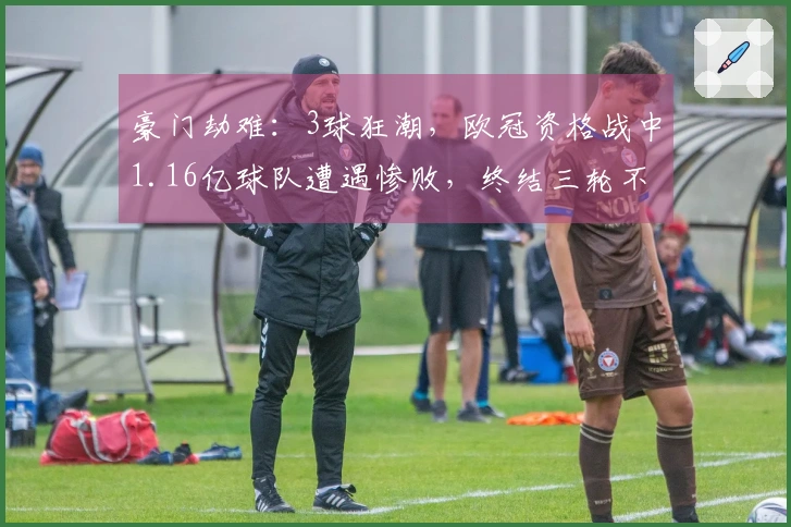 豪门劫难：3球狂潮，欧冠资格战中1.16亿球队遭遇惨败，终结三轮不胜