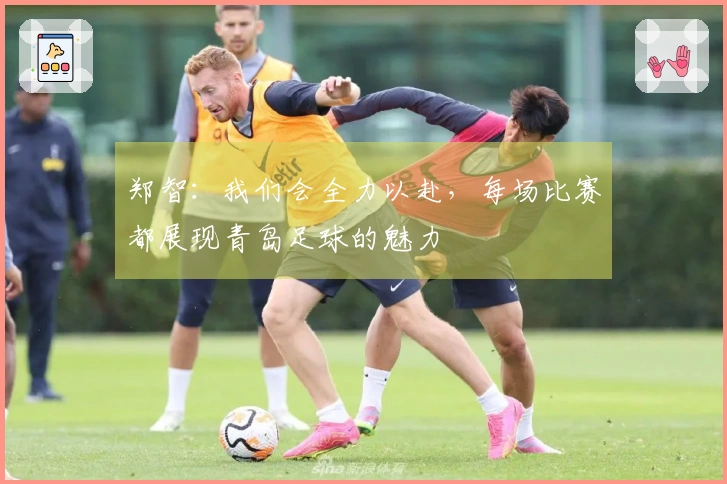 郑智：我们会全力以赴，每场比赛都展现青岛足球的魅力