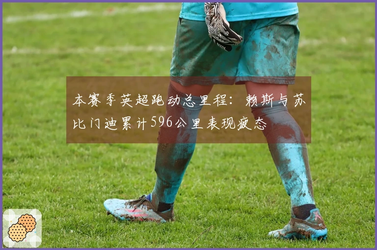 本赛季英超跑动总里程：赖斯与苏比门迪累计596公里表现疲态