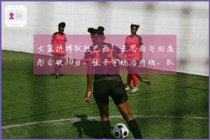 女篮拼搏取胜巴西！王思雨与刘禹彤合砍30分，张子宇统治内线，队员们命中率不佳