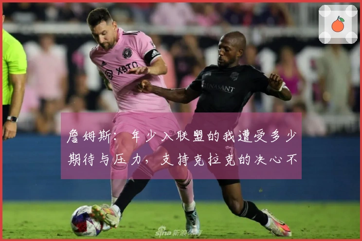 詹姆斯：年少入联盟的我遭受多少期待与压力，支持克拉克的决心不变