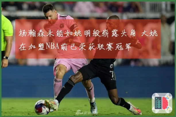 杨瀚森未能如姚明般崭露头角 大姚在加盟NBA前已荣获联赛冠军