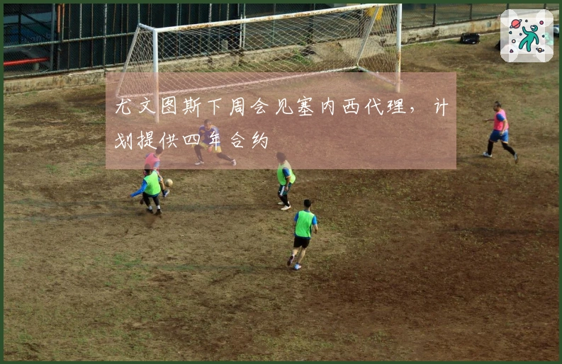 尤文图斯下周会见塞内西代理，计划提供四年合约