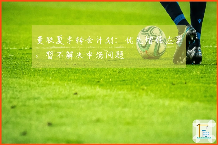 曼联夏季转会计划：优先增强左翼，暂不解决中场问题